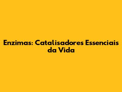 Enzimas: Catalisadores Essenciais da Vida