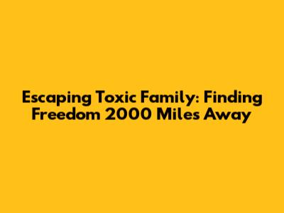 Escaping Toxic Family: Finding Freedom 2000 Miles Away