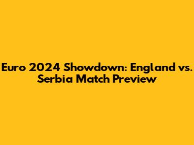 Euro 2024 Showdown: England vs. Serbia Match Preview