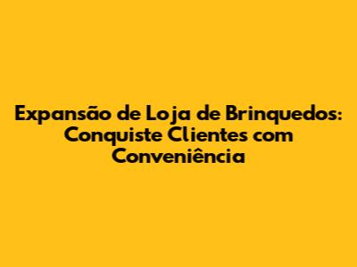 Expansão de Loja de Brinquedos: Conquiste Clientes com Conveniência