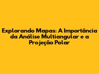 Explorando Mapas: A Importância da Análise Multiangular e a Projeção Polar