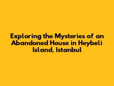 Exploring the Mysteries of an Abandoned House in Heybeli Island, Istanbul