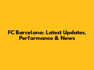 FC Barcelona: Latest Updates, Performance & News