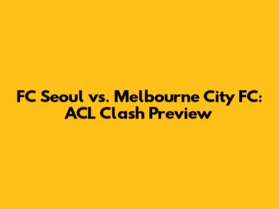 FC Seoul vs. Melbourne City FC: ACL Clash Preview