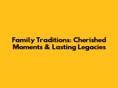 Family Traditions: Cherished Moments & Lasting Legacies