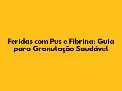 Feridas com Pus e Fibrina: Guia para Granulação Saudável