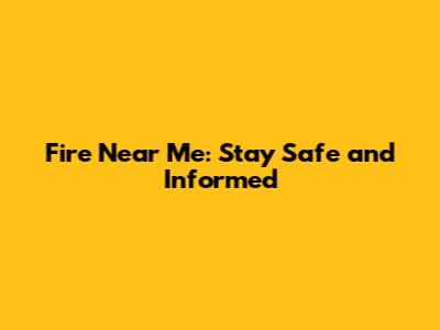 Fire Near Me: Stay Safe and Informed