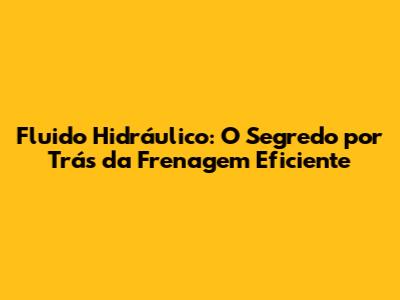 Fluido Hidráulico: O Segredo por Trás da Frenagem Eficiente