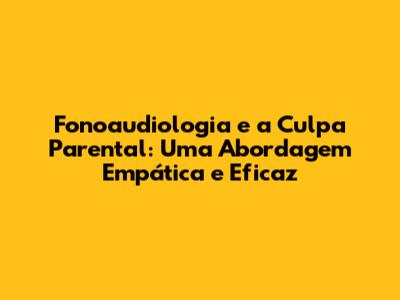 Fonoaudiologia e a Culpa Parental: Uma Abordagem Empática e Eficaz