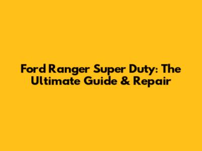 Ford Ranger Super Duty: The Ultimate Guide & Repair