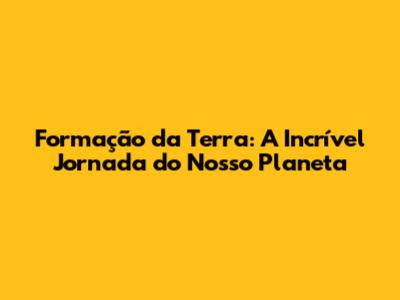 Formação da Terra: A Incrível Jornada do Nosso Planeta
