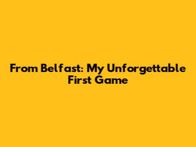 From Belfast: My Unforgettable First Game