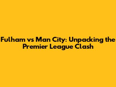 Fulham vs Man City: Unpacking the Premier League Clash