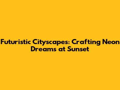 Futuristic Cityscapes: Crafting Neon Dreams at Sunset