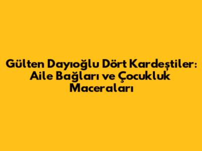 Gülten Dayıoğlu Dört Kardeştiler: Aile Bağları ve Çocukluk Maceraları