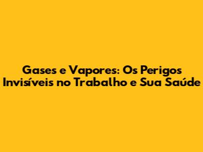 Gases e Vapores: Os Perigos Invisíveis no Trabalho e Sua Saúde