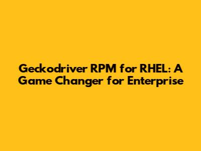 Geckodriver RPM for RHEL: A Game Changer for Enterprise