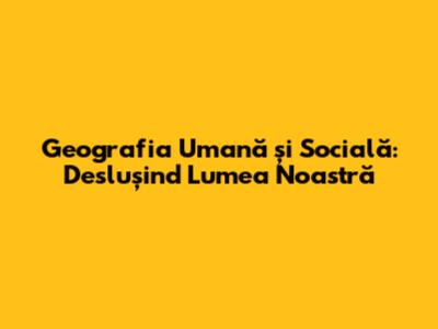Geografia Umană și Socială: Deslușind Lumea Noastră