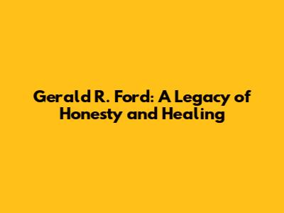 Gerald R. Ford: A Legacy of Honesty and Healing