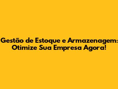 Gestão de Estoque e Armazenagem: Otimize Sua Empresa Agora!