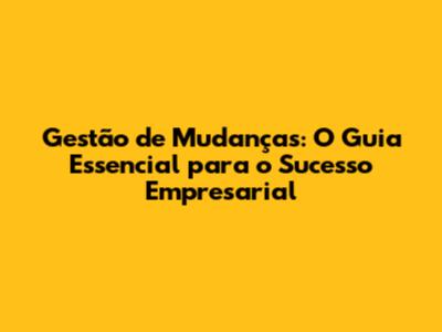 Gestão de Mudanças: O Guia Essencial para o Sucesso Empresarial