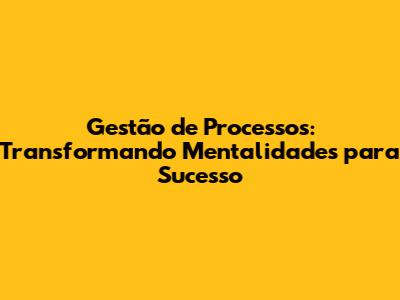 Gestão de Processos: Transformando Mentalidades para Sucesso