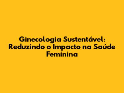 Ginecologia Sustentável: Reduzindo o Impacto na Saúde Feminina