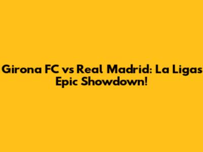 Girona FC vs Real Madrid: La Liga's Epic Showdown!