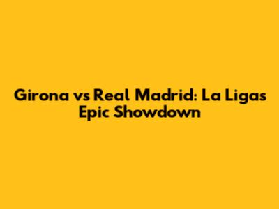 Girona vs Real Madrid: La Liga's Epic Showdown
