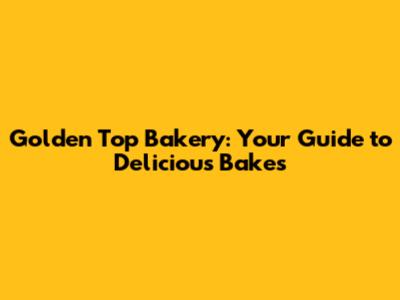 Golden Top Bakery: Your Guide to Delicious Bakes