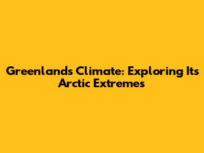 Greenland's Climate: Exploring Its Arctic Extremes