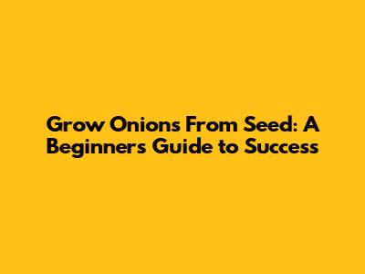 Grow Onions From Seed: A Beginner's Guide to Success