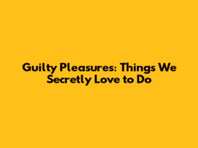 Guilty Pleasures: Things We Secretly Love to Do