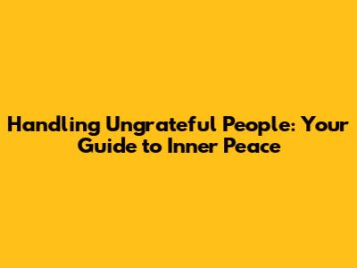 Handling Ungrateful People: Your Guide to Inner Peace