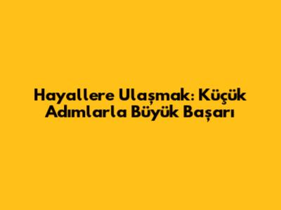 Hayallere Ulaşmak: Küçük Adımlarla Büyük Başarı