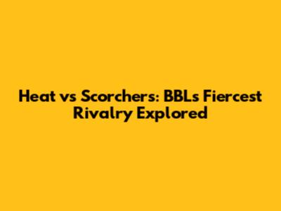 Heat vs Scorchers: BBL's Fiercest Rivalry Explored