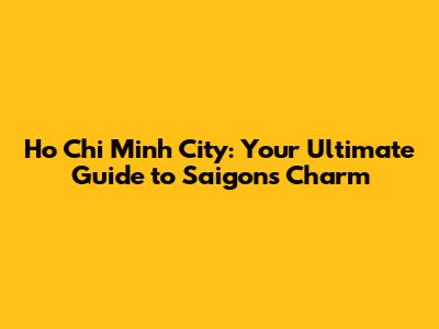 Ho Chi Minh City: Your Ultimate Guide to Saigon's Charm