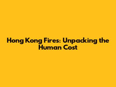 Hong Kong Fires: Unpacking the Human Cost