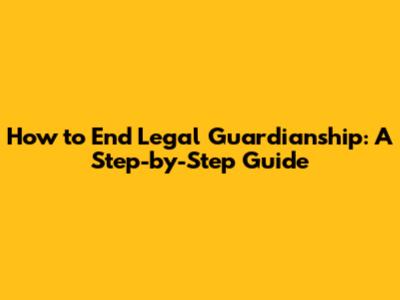 How to End Legal Guardianship: A Step-by-Step Guide
