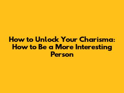 How to Unlock Your Charisma: How to Be a More Interesting Person
