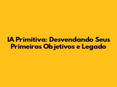 IA Primitiva: Desvendando Seus Primeiros Objetivos e Legado