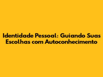 Identidade Pessoal: Guiando Suas Escolhas com Autoconhecimento