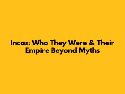Incas: Who They Were & Their Empire Beyond Myths