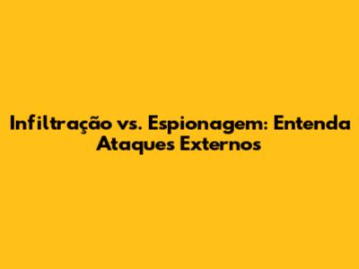 Infiltração vs. Espionagem: Entenda Ataques Externos