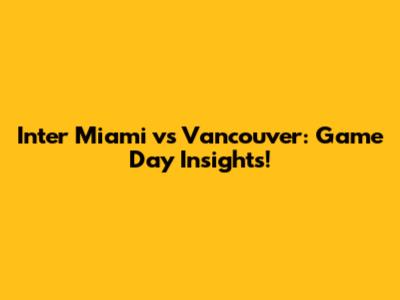 Inter Miami vs Vancouver: Game Day Insights!
