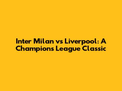 Inter Milan vs Liverpool: A Champions League Classic