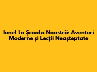 Ionel la Școala Noastră: Aventuri Moderne și Lecții Neașteptate