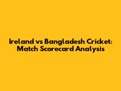 Ireland vs Bangladesh Cricket: Match Scorecard Analysis