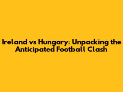 Ireland vs Hungary: Unpacking the Anticipated Football Clash