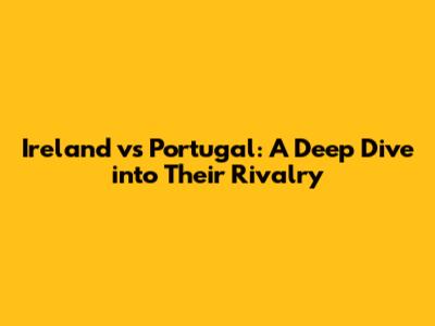 Ireland vs Portugal: A Deep Dive into Their Rivalry